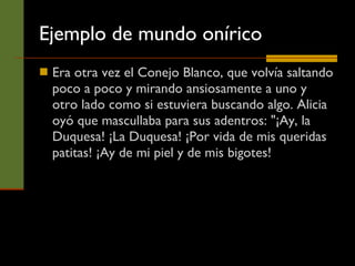 Ejemplo de mundo onírico Era otra vez el Conejo Blanco, que volvía saltando poco a poco y mirando ansiosamente a uno y otro lado como si estuviera buscando algo. Alicia oyó que mascullaba para sus adentros: "¡Ay, la Duquesa! ¡La Duquesa! ¡Por vida de mis queridas patitas! ¡Ay de mi piel y de mis bigotes!  