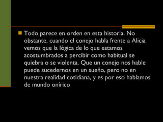 Todo parece en orden en esta historia. No obstante, cuando el conejo habla frente a Alicia vemos que la lógica de lo que estamos acostumbrados a percibir como habitual se quiebra o se violenta. Que un conejo nos hable puede sucedernos en un sueño, pero no en nuestra realidad cotidiana, y es por eso hablamos de mundo onírico  