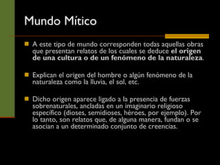 Mundo Mítico A este tipo de mundo corresponden todas aquellas obras que presentan relatos de los cuales se deduce  el origen de una cultura o de un fenómeno de la naturaleza .  Explican el origen del hombre o algún fenómeno de la naturaleza como la lluvia, el sol, etc. Dicho origen aparece ligado a la presencia de fuerzas sobrenaturales, ancladas en un imaginario religioso específico (dioses, semidioses, héroes, por ejemplo). Por lo tanto, son relatos que, de alguna manera, fundan o se asocian a un determinado conjunto de creencias.  