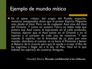 Ejemplo de mundo mítico En el epew -relato- del origen del Pueblo mapuche, nuestros antepasados dicen que el primer Espíritu Mapuche vino desde el Azul. Pero no de cualquier Azul sino del Azul del Oriente. Y como en nuestra Tierra no había nada que pintara ese Azul como el expresado en el cielo profundo, intenso, dijeron que el Azul existe en el Oriente y en el espíritu y el corazón de cada uno de nosotros. Y que cuando el espíritu -en la brevedad de su paso por este mundo- abandona al cuerpo, se va hacia el Poniente a llamar al Balsero de la muerte para que lo ayude a cruzar el Río de las Lágrimas y llegar así a la isla -el País- Azul en la que habitan los espíritus de nuestros Antiguos.  Chiuailaf, Elicura:  Recado confidencial a los chilenos ,  