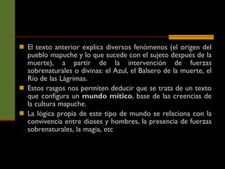 El texto anterior explica diversos fenómenos (el origen del pueblo mapuche y lo que sucede con el sujeto después de la muerte), a partir de la intervención de fuerzas sobrenaturales o divinas: el Azul, el Balsero de la muerte, el Río de las Lágrimas.  Estos rasgos nos permiten deducir que se trata de un texto que configura un  mundo mítico , base de las creencias de la cultura mapuche.  La lógica propia de este tipo de mundo se relaciona con la convivencia entre dioses y hombres, la presencia de fuerzas sobrenaturales, la magia, etc 