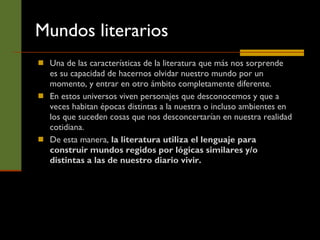 Mundos literarios Una de las características de la literatura que más nos sorprende es su capacidad de hacernos olvidar nuestro mundo por un momento, y entrar en otro ámbito completamente diferente.  En estos universos viven personajes que desconocemos y que a veces habitan épocas distintas a la nuestra o incluso ambientes en los que suceden cosas que nos desconcertarían en nuestra realidad cotidiana.  De esta manera,  la literatura utiliza el lenguaje para construir mundos regidos por lógicas similares y/o distintas a las de nuestro diario vivir.   