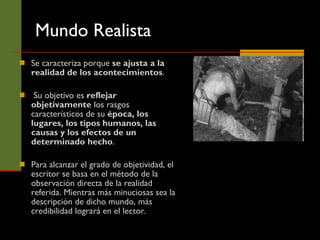 Mundo Realista Se caracteriza porque  se  ajusta a la realidad de los acontecimientos . Su objetivo es  reflejar objetivamente  los rasgos característicos de su  época, los lugares, los tipos humanos, las causas y los efectos de un determinado hecho .  Para alcanzar el grado de objetividad, el escritor se basa en el método de la observación directa de la realidad referida. Mientras más minuciosas sea la descripción de dicho mundo, más credibilidad logrará en el lector. 