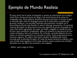 Ejemplo de Mundo Realista El viejo tomó de la mano al pequeño y juntos se internaron en el negro túnel. Eran de los primeros en llegar y el movimiento de la mina no empezaba aún. De la galería, bastante alta para permitir al minero erguir su elevada talla, sólo se distinguía parte de la techumbre cruzada por gruesos maderos. Las paredes laterales permanecían invisibles en la oscuridad profunda que llenaba la vasta y lóbrega excavación. A cuarenta metros del pique se detuvieron ante una especie de gruta excavada en la roca. Del techo agrietado, de color de hollín, colgaba un candil de hoja de lata cuyo macilento resplandor daba a la estancia la apariencia de una cripta enlutada y llena de sombras. En el fondo, sentado delante de una mesa, un hombre pequeño, ya entrado en años, hacía anotaciones en un enorme registro. Su negro traje hacía resaltar la palidez del rostro surcado por profundas arrugas. Al ruido de pasos levantó la cabeza y fijó una mirada interrogadora en el viejo minero, quien avanzó con timidez, diciendo con voz llena de sumisión y de respeto: - Señor, aquí traigo al chico “ La compuerta número 12” Baldomero Lillo 