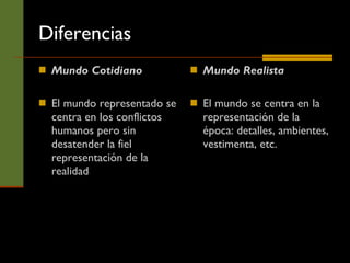 Diferencias Mundo Cotidiano El mundo representado se centra en los conflictos humanos pero sin desatender la fiel representación de la realidad Mundo Realista El mundo se centra en la representación de la época: detalles, ambientes, vestimenta, etc.  