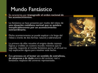 Mundo Fantástico Se caracteriza por  transgredir el orden racional de los acontecimientos. Lo fantástico se hace presente por medio del relato de  una situación cotidiana normal que se quiebra inexplicablemente por un acontecimiento extraordinario.  Dicho acontecimiento se puede explicar a lo largo del relato a través de dos formas: natural y sobrenatural  La primera de ellas resuelve el enigma dando razones lógicas y creíbles en nuestro mundo; mientras que la segunda, responde al mundo fantástico puro, en el cual no hay explicación alguna para resolver este hecho.  Ésta  provoca en el lector un sentido de extrañeza, de sorpresa y de duda  acerca del carácter real o fantástico respecto del universo representado. 