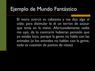 Ejemplo de Mundo Fantástico El moro acercó su cabezota y me dijo algo al oído; para disimular le di un terrón de azúcar que tenía en la mano. Afortunadamente nadie me oyó, de lo contrario hubieran pensado que yo estaba loco, porque la gente no habla con las animales (o los animales no hablan con la gente, todo es cuestión de puntos de vistas) 