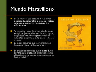 Mundo Maravilloso Es un mundo que  escapa a las leyes espacio-temporales a las que  están sujetos a los seres humanos y la naturaleza.  Se caracteriza por la presencia de  seres mágicos  (hadas, duendes, brujas, ogros, dragones),  hechos ilógicos  que son naturales o normales sólo dentro de ese mundo.  En otras palabras, sus  personajes son humanos y seres sobrenaturales Se trata de un mundo que  no produce sorpresa ni duda en el lector  (como el fantástico) ya que se lee asumiendo su ficcionalidad  