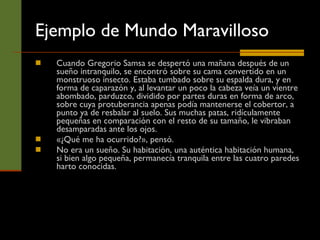 Ejemplo de Mundo Maravilloso Cuando Gregorio Samsa se despertó una mañana después de un sueño intranquilo, se encontró sobre su cama convertido en un monstruoso insecto. Estaba tumbado sobre su espalda dura, y en forma de caparazón y, al levantar un poco la cabeza veía un vientre abombado, parduzco, dividido por partes duras en forma de arco, sobre cuya protuberancia apenas podía mantenerse el cobertor, a punto ya de resbalar al suelo. Sus muchas patas, ridículamente pequeñas en comparación con el resto de su tamaño, le vibraban desamparadas ante los ojos.  «¿Qué me ha ocurrido?», pensó.  No era un sueño. Su habitación, una auténtica habitación humana, si bien algo pequeña, permanecía tranquila entre las cuatro paredes harto conocidas. 