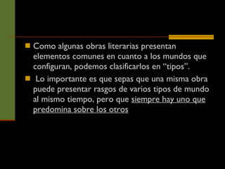 Como algunas obras literarias presentan elementos comunes en cuanto a los mundos que configuran, podemos clasificarlos en “tipos”. Lo importante es que sepas que una misma obra puede presentar rasgos de varios tipos de mundo al mismo tiempo, pero que  siempre hay uno que predomina sobre los otros   
