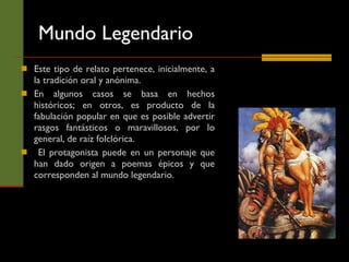 Mundo Legendario Este tipo de relato pertenece, inicialmente, a la tradición oral y anónima.  En algunos casos se basa en hechos históricos; en otros, es producto de la fabulación popular en que es posible advertir rasgos fantásticos o maravillosos, por lo general, de raíz folclórica. El protagonista puede en un personaje que han dado origen a poemas épicos y que corresponden al mundo legendario. 
