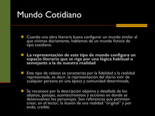 Cuando una obra literaria busca configurar un mundo similar al que vivimos diariamente, hablamos de un mundo ficticio de tipo cotidiano.  La representación de este tipo de mundo configura un espacio literario que se rige por una lógica habitual o semejante a la de nuestra realidad   Este tipo de relatos se caracteriza por la fidelidad a la realidad representada, es decir, la representación del diario vivir de cualquier persona en una época y comunidad determinada.  Se reconoce por la descripción objetiva y detallada de los objetos, paisajes, acontecimientos y acciones en donde se desenvuelven los personajes. Son referencias que permiten crear, en el lector, la ilusión de una realidad “original” y por ende, creíble.  Mundo Cotidiano 