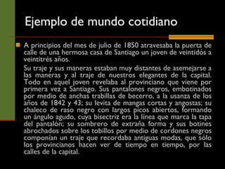 Ejemplo de mundo cotidiano A principios del mes de julio de 1850 atravesaba la puerta de calle de una hermosa casa de Santiago un joven de veintidós a veintitrés años.  Su traje y sus maneras estaban muy distantes de asemejarse a las maneras y al traje de nuestros elegantes de la capital. Todo en aquel joven revelaba al provinciano que viene por primera vez a Santiago. Sus pantalones negros, embotinados por medio de anchas trabillas de becerro, a la usanza de los años de 1842 y 43; su levita de mangas cortas y angostas; su chaleco de raso negro con largos picos abiertos, formando un ángulo agudo, cuya bisectriz era la línea que marca la tapa del pantalón; su sombrero de extraña forma y sus botines abrochados sobre los tobillos por medio de cordones negros componían un traje que recordaba antiguas modas, que sólo los provincianos hacen ver de tiempo en tiempo, por las calles de la capital.  