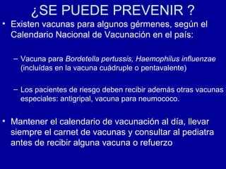 ¿SE PUEDE PREVENIR ?
• Existen vacunas para algunos gérmenes, según el
Calendario Nacional de Vacunación en el país:
– Vacuna para Bordetella pertussis, Haemophilus influenzae
(incluídas en la vacuna cuádruple o pentavalente)
– Los pacientes de riesgo deben recibir además otras vacunas
especiales: antigripal, vacuna para neumococo.
• Mantener el calendario de vacunación al día, llevar
siempre el carnet de vacunas y consultar al pediatra
antes de recibir alguna vacuna o refuerzo
 