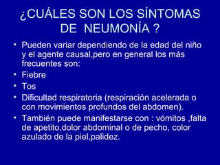 ¿CUÁLES SON LOS SÍNTOMAS
DE NEUMONÍA ?
• Pueden variar dependiendo de la edad del niño
y el agente causal,pero en general los más
frecuentes son:
• Fiebre
• Tos
• Dificultad respiratoria (respiración acelerada o
con movimientos profundos del abdomen).
• También puede manifestarse con : vómitos ,falta
de apetito,dolor abdominal o de pecho, color
azulado de la piel,palidez.
 