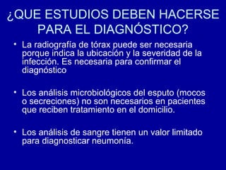 ¿QUE ESTUDIOS DEBEN HACERSE
PARA EL DIAGNÓSTICO?
• La radiografía de tórax puede ser necesaria
porque indica la ubicación y la severidad de la
infección. Es necesaria para confirmar el
diagnóstico
• Los análisis microbiológicos del esputo (mocos
o secreciones) no son necesarios en pacientes
que reciben tratamiento en el domicilio.
• Los análisis de sangre tienen un valor limitado
para diagnosticar neumonía.
 