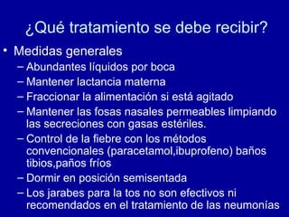 ¿Qué tratamiento se debe recibir?
• Medidas generales
– Abundantes líquidos por boca
– Mantener lactancia materna
– Fraccionar la alimentación si está agitado
– Mantener las fosas nasales permeables limpiando
las secreciones con gasas estériles.
– Control de la fiebre con los métodos
convencionales (paracetamol,ibuprofeno) baños
tibios,paños fríos
– Dormir en posición semisentada
– Los jarabes para la tos no son efectivos ni
recomendados en el tratamiento de las neumonías
 