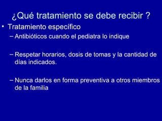 ¿Qué tratamiento se debe recibir ?
• Tratamiento específico
– Antibióticos cuando el pediatra lo indique
– Respetar horarios, dosis de tomas y la cantidad de
días indicados.
– Nunca darlos en forma preventiva a otros miembros
de la familia
 