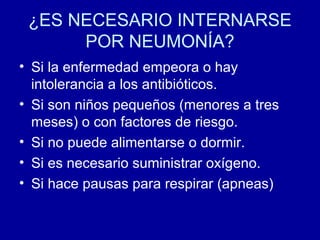 ¿ES NECESARIO INTERNARSE
POR NEUMONÍA?
• Si la enfermedad empeora o hay
intolerancia a los antibióticos.
• Si son niños pequeños (menores a tres
meses) o con factores de riesgo.
• Si no puede alimentarse o dormir.
• Si es necesario suministrar oxígeno.
• Si hace pausas para respirar (apneas)
 