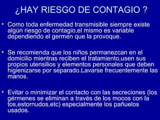 ¿HAY RIESGO DE CONTAGIO ?
• Como toda enfermedad transmisible siempre existe
algún riesgo de contagio,el mismo es variable
dependiendo el germen que la provoque.
• Se recomienda que los niños permanezcan en el
domicilio mientras reciben el tratamiento,usen sus
propios utensilios y elementos personales que deben
higienizarse por separado.Lavarse frecuentemente las
manos.
• Evitar o minimizar el contacto con las secreciones (los
gérmenes se eliminan a través de los mocos con la
tos,estornudos,etc) especialmente los pañuelos
usados.
 