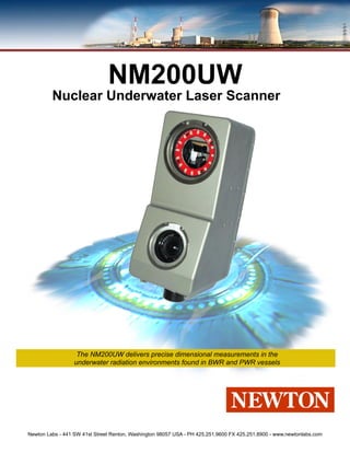 NM200UW
         Nuclear Underwater Laser Scanner




                   The NM200UW delivers precise dimensional measurements in the
                  underwater radiation environments found in BWR and PWR vessels




Newton Labs - 441 SW 41st Street Renton, Washington 98057 USA - PH 425.251.9600 FX 425.251.8900 - www.newtonlabs.com
 