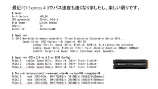 最近PCI Express 4.0でバス速度も速くなりましたし、楽しい限りです。
# lscpu
Architecture: x86_64
CPU op-mode(s): 32-bit, 64-bit
Byte Order: Little Endian
CPU(s): 12
Vendor ID: AuthenticAMD
# lspci -vv
01:00.0 Non-Volatile memory controller: Phison Electronics Corporation Device 5016 ...
Capabilities: [80] Express (v2) Endpoint, MSI 00
LnkCap: Port #1, Speed 16GT/s, Width x4, ASPM L1, Exit Latency L0s unlimited,
LnkSta: Speed 16GT/s, Width x4, TrErr- Train- SlotClk+ DLActive- BWMgmt- ABWMgmt-
LnkCtl2: Target Link Speed: 16GT/s, EnterCompliance- SpeedDis-
# lspci -vv (PCIe 2.0 to 4.0 on BIOS Config)
PCIe2.0: LnkSta: Speed 5GT/s, Width x4, TrErr- Train- SlotClk+
PCIe3.0: LnkSta: Speed 8GT/s, Width x4, TrErr- Train- SlotClk+
PCIe4.0: LnkSta: Speed 16GT/s, Width x4, TrErr- Train- SlotClk+
# fio --directory=/root/ --rw=read --bs=4k --size=10G --numjobs=16 ...
PCIe2.0: read: IOPS=443k, BW=1732MiB/s (1816MB/s)(160GiB/94590msec)
PCIe3.0: read: IOPS=876k, BW=3421MiB/s (3587MB/s)(160GiB/47889msec)
PCIe4.0: read: IOPS=1209k, BW=4724MiB/s (4954MB/s)(160GiB/34681msec)
 