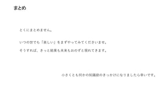 まとめ
とくにまとめません。
いつの世でも「楽しい」をまずやってみてくださいませ。
そうすれば、きっと結果も未来もおのずと現れてきます。
小さくとも何かの知識欲のきっかけになりましたら幸いです。
 