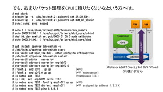 でも、あまりパケット処理をCPUに頼りたくないなという方へは。
# mst start
# mlxconfig -d /dev/mst/mt4121_pciconf0 set SRIOV_EN=1
# mlxconfig -d /dev/mst/mt4121_pciconf0 set NUM_OF_VFS=32
# sync; sync; sync; reboot
# echo 1 > /sys/class/net/enp1s0f0/device/sriov_numvfs
# echo 0000:01:00.1 > /sys/bus/pci/drivers/mlx5_core/unbind
# devlink dev eswitch set pci/0000:01:00.0 mode switchdev
# echo 0000:01:00.1 > /sys/bus/pci/drivers/mlx5_core/bind
# apt install openvswitch-switch -y
# /etc/init.d/openvswitch-switch start
# ovs-vsctl set Open_vSwitch . other_config:hw-offload=true
# /etc/init.d/openvswitch-switch restart
# ovs-vsctl add-br ovs-sriov
# ovs-vsctl add-port ovs-sriov enp1s0f0
# ovs-vsctl add-port ovs-sriov enp1s0f0_0
# ifconfig enp1s0f0 up up (*PF)
# ifconfig enp1s0f0_0 up up (*VF representor)
# ip netns add TEST (*namespace TEST)
# ip link set enp1s0f1 netns TEST
# ip netns exec TEST ifconfig enp1s0f1 up up (*VF)
# ip netns exec TEST dhcient enp1s0f1 (*VF assigned ip address 1.2.3.4)
# ip netns exec TEST ping 8.8.8.8
Mellanox ASAP2 Direct / Full OVS Offload
CPU使いません
 