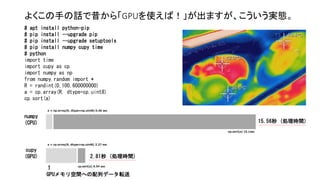 よくこの手の話で昔から「GPUを使えば！」が出ますが、こういう実態。
a = cp.array(R, dtype=np.uint8) 2.27 sec
a = np.array(R, dtype=np.uint8) 0.46 sec
cp.sort(a) 0.54 sec
np.sort(a) 15.1sec
# apt install python-pip
# pip install --upgrade pip
# pip install --upgrade setuptools
# pip install numpy cupy time
# python
import time
import cupy as cp
import numpy as np
from numpy.random import *
R = randint(0,100,600000000)
a = cp.array(R, dtype=cp.uint8)
cp.sort(a)
numpy
(CPU)
cupy
(GPU)
15.56秒 (処理時間)
2.81秒 (処理時間)
↑
GPUメモリ空間への配列データ転送
 