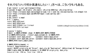それでも「GPUで何か高速化したい！」方へは、こういうモノもある。
# apt install -y curl apt-transport-https
# useradd -U mapd; ufw disable; ufw enable; ufw allow 9092/tcp; ufw allow 22/tcp
# curl https://releases.mapd.com/ce/mapd-ce-cuda.list | sudo tee /etc/apt/sources.list.d/mapd.list
# curl https://releases.mapd.com/GPG-KEY-mapd | sudo apt-key add -
# apt update
# apt install -y mapd
# vi ~/.bashrc
export MAPD_USER=mapd
export MAPD_GROUP=mapd
export MAPD_STORAGE=/var/lib/mapd
export MAPD_PATH=/opt/mapd
# source ~/.bashrc
# mkdir -p $MAPD_STORAGE; chown -R $MAPD_USER $MAPD_STORAGE
# cd $MAPD_PATH/system; ./install_mapd_systemd.sh; cd $MAPD_PATH
# systemctl start mapd_server; systemctl enable mapd_server
# systemctl start mapd_web_server; systemctl enable mapd_web_server
# $MAPD_PATH/insert_sample_data
# $MAPD_PATH/bin/mapdql -t
Password: HyperInteractive
mapdql> SELECT origin_city AS "Origin", dest_city AS "Destination", AVG(airtime) AS "Average Airtime"
FROM flights_2008_10k WHERE distance <= 33 GROUP BY origin_city, dest_city;
Execution time: 1268 ms, Total time: 1269 ms
CUDA9.1 (MapD Community Edition 3.4.0)
 