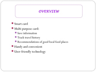 Smart card
Multi purpose card:
Save information
Track travel history
Recommendations of good local food places
Handy and convenient
User-friendly technology
OVERVIEW
 