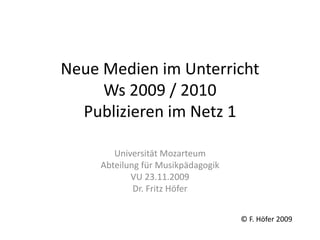 Neue Medien im Unterricht
Ws 2009 / 2010
Publizieren im Netz 1
Universität Mozarteum
Abteilung für Musikpädagogik
VU 23.11.2009
Dr. Fritz Höfer
© F. Höfer 2009
 