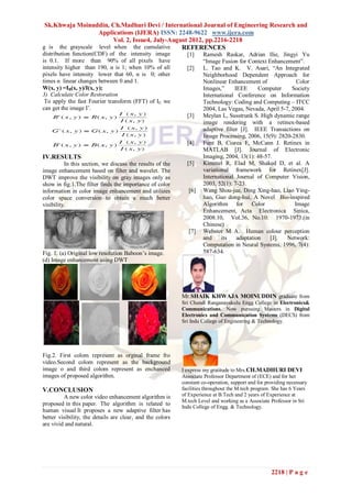 Sk.Khwaja Moinuddin, Ch.Madhuri Devi / International Journal of Engineering Research and
                   Applications (IJERA) ISSN: 2248-9622 www.ijera.com
                         Vol. 2, Issue4, July-August 2012, pp.2216-2218
g is the grayscale level when the cumulative      REFERENCES
distribution function(CDF) of the intensity image            [1]    Ramesh Raskar, Adrian Ilie, Jingyi Yu
is 0.1. If more than 90% of all pixels have                         ―Image Fusion for Context Enhancement‖.
intensity higher than 190, α is 1; when 10% of all           [2]    L. Tao and K. V. Asari, ―An Integrated
pixels have intensity lower that 60, α is 0; other                  Neighborhood Dependent Approach for
times α linear changes between 0 and 1.                             Nonlinear Enhancement of              Color
W(x, y) =IB(x, y)/I(x, y);                                          Images,‖      IEEE      Computer    Society
3) Calculate Color Restoration                                      International Conference on Information
 To apply the fast Fourier transform (FFT) of IE we                 Technology: Coding and Computing – ITCC
can get the image I’.                                               2004, Las Vegas, Nevada, April 5-7, 2004.
                                                             [3]    Meylan L, Susstrunk S. High dynamic range
                                                                    image rendering with a retinex-based
                                                                    adaptive filter [J]. IEEE Transactions on
                                                                    Image Processing, 2006, 15(9): 2820-2830.
                                                             [4]    Funt B, Ciurea F, McCann J. Retinex in
                                                                    MATLAB [J]. Journal of Electronic
IV.RESULTS                                                          Imaging, 2004, 13(1): 48-57.
          In this section, we discuss the results of the     [5]    Kimmel R, Elad M, Shaked D, et al. A
image enhancement based on filter and wavelet. The                  variational framework for Retinex[J].
DWT improve the visibility on gray images only as                   International Journal of Computer Vision,
show in fig.1.The filter finds the importance of color              2003, 52(1): 7-23.
information in color image enhancement and utilizes           [6]   Wang Shou-jue, Ding Xing-hao, Liao Ying-
color space conversion to obtain a much better                      hao, Guo dong-hui, A Novel Bio-inspired
visibility.                                                         Algorithm for Color                  Image
                                                                    Enhancement, Acta Electronica Sinica,
                                                                    2008.10, Vol.36, No.10: 1970-1973.(in
                                                                    Chinese)
                                                              [7]   Webster M A. Human colour perception
                                                                    and     its    adaptation  [J].   Network:
                                                                    Computation in Neural Systems, 1996, 7(4):
Fig. 1. (a) Original low resolution Baboon’s image.                 587-634.
(d) Image enhancement using DWT




                                                           Mr.SHAIK KHWAJA MOINUDDIN graduate from
                                                           Sri Chundi Ranganayakulu Engg College in Electronics&
                                                           Communications. Now pursuing Masters in Digital
                                                           Electronics and Communication Systems (DECS) from
                                                           Sri Indu College of Engineering & Technology.




Fig.2. First colom represent as orginal frame fro
video.Second colom represent as the background
image o and third colom represent as enchanced             I express my gratitude to Mrs. CH.MADHURI DEVI
images of proposed algorithm.                              Associate Professor Department of (ECE) and for her
                                                           constant co-operation, support and for providing necessary
V.CONCLUSION                                               facilities throughout the M.tech program. She has 6 Years
         A new color video enhancement algorithm is        of Experience at B.Tech and 2 years of Experience at
                                                           M.tech Level and working as a Associate Professor in Sri
proposed in this paper. The algorithm is related to
                                                           Indu College of Engg. & Technology.
human visual It proposes a new adaptive filter has
better visibility, the details are clear, and the colors
are vivid and natural.




                                                                                                    2218 | P a g e
 