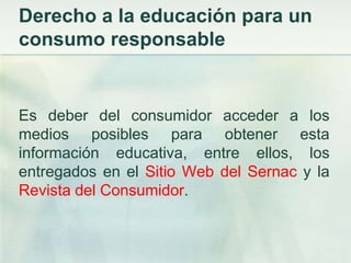 Derecho a la educación para un consumo responsableEs deber del consumidor acceder a los medios posibles para obtener esta información educativa, entre ellos, los entregados en el Sitio Web del Sernacy la Revista del Consumidor.