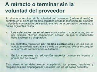 A retracto o terminar sin la voluntad del proveedor A retracto o terminar sin la voluntad del proveedor (unilateralmente) el contrato en el plazo de 10 días contados desde la recepción del producto o desde la contratación del servicio y antes de la prestación del mismo y en los siguientes casos:Los celebrados en reuniones convocadas o concertadas, como, por ejemplo, "tiempo compartido"; ocasión en que el consumidor debe expresar su aceptación.En contratos realizados por medios electrónicos y en los que se acepta una oferta realizada a través de catálogos, avisos o cualquier otra forma de comunicación a distancia.En los contratos de educación superior cuando se ingrese a primer año de carrera. Este derecho se debe ejercer cumpliendo los plazos, requisitos y obligaciones que disponga la ley en cada uno de los casos descritos. 