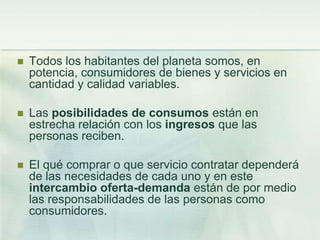 Todos los habitantes del planeta somos, en potencia, consumidores de bienes y servicios en cantidad y calidad variables.Las posibilidades de consumos están en estrecha relación con los ingresos que las personas reciben.El qué comprar o que servicio contratar dependerá de las necesidades de cada uno y en este intercambio oferta-demanda están de por medio las responsabilidades de las personas como consumidores.