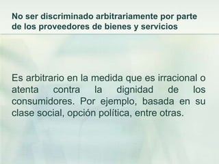 No ser discriminado arbitrariamente por parte de los proveedores de bienes y serviciosEs arbitrario en la medida que es irracional o atenta contra la dignidad de los consumidores. Por ejemplo, basada en su clase social, opción política, entre otras. 