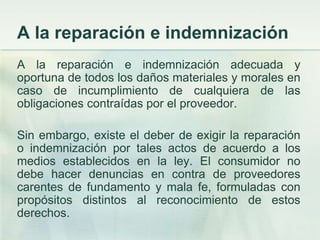 A la reparación e indemnizaciónA la reparación e indemnización adecuada y oportuna de todos los daños materiales y morales en caso de incumplimiento de cualquiera de las obligaciones contraídas por el proveedor. Sin embargo, existe el deber de exigir la reparación o indemnización por tales actos de acuerdo a los medios establecidos en la ley. El consumidor no debe hacer denuncias en contra de proveedores carentes de fundamento y mala fe, formuladas con propósitos distintos al reconocimiento de estos derechos. 
