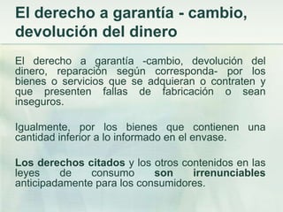 El derecho a garantía - cambio, devolución del dineroEl derecho a garantía -cambio, devolución del dinero, reparación según corresponda- por los bienes o servicios que se adquieran o contraten y que presenten fallas de fabricación o sean inseguros. Igualmente, por los bienes que contienen una cantidad inferior a lo informado en el envase. Los derechos citados y los otros contenidos en las leyes de consumo son irrenunciables anticipadamente para los consumidores. 