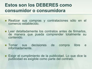 Estos son los DEBERES como consumidor o consumidoraRealizar sus compras y contrataciones sólo en el comercio establecido. Leer detalladamente los contratos antes de firmarlos, de manera que pueda comprender totalmente su contenido. Tomar sus decisiones de compra libre e informadamente. Exigir el cumplimiento de la publicidad. Lo que dice la publicidad es exigible como parte del contrato. 