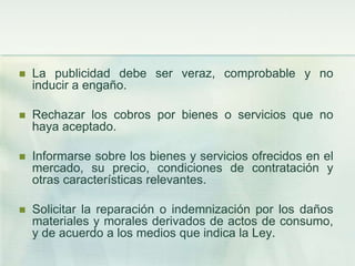 La publicidad debe ser veraz, comprobable y no inducir a engaño. Rechazar los cobros por bienes o servicios que no haya aceptado. Informarse sobre los bienes y servicios ofrecidos en el mercado, su precio, condiciones de contratación y otras características relevantes. Solicitar la reparación o indemnización por los daños materiales y morales derivados de actos de consumo, y de acuerdo a los medios que indica la Ley. 