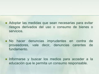 Adoptar las medidas que sean necesarias para evitar riesgos derivados del uso o consumo de bienes o servicios. No hacer denuncias imprudentes en contra de proveedores, vale decir, denuncias carentes de fundamento. Informarse y buscar los medios para acceder a la educación que le permita un consumo responsable. 