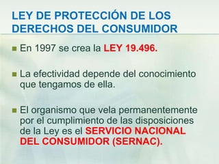 LEY DE PROTECCIÓN DE LOS DERECHOS DEL CONSUMIDOREn 1997 se crea la LEY 19.496.La efectividad depende del conocimiento que tengamos de ella.El organismo que vela permanentemente por el cumplimiento de las disposiciones de la Ley es el SERVICIO NACIONAL DEL CONSUMIDOR (SERNAC).