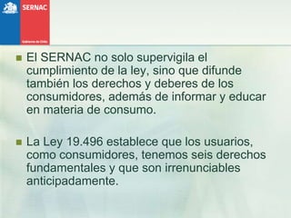 El SERNAC no solo supervigila el cumplimiento de la ley, sino que difunde también los derechos y deberes de los consumidores, además de informar y educar en materia de consumo.La Ley 19.496 establece que los usuarios, como consumidores, tenemos seis derechos fundamentales y que son irrenunciables anticipadamente. 