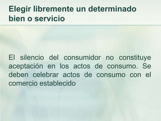 Elegir libremente un determinado bien o servicioEl silencio del consumidor no constituye aceptación en los actos de consumo. Se deben celebrar actos de consumo con el comercio establecido