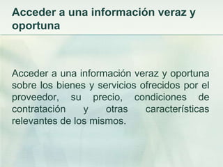 Acceder a una información veraz y oportunaAcceder a una información veraz y oportuna sobre los bienes y servicios ofrecidos por el proveedor, su precio, condiciones de contratación y otras características relevantes de los mismos. 