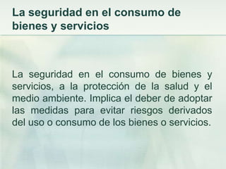 La seguridad en el consumo de bienes y serviciosLa seguridad en el consumo de bienes y servicios, a la protección de la salud y el medio ambiente. Implica el deber de adoptar las medidas para evitar riesgos derivados del uso o consumo de los bienes o servicios. 