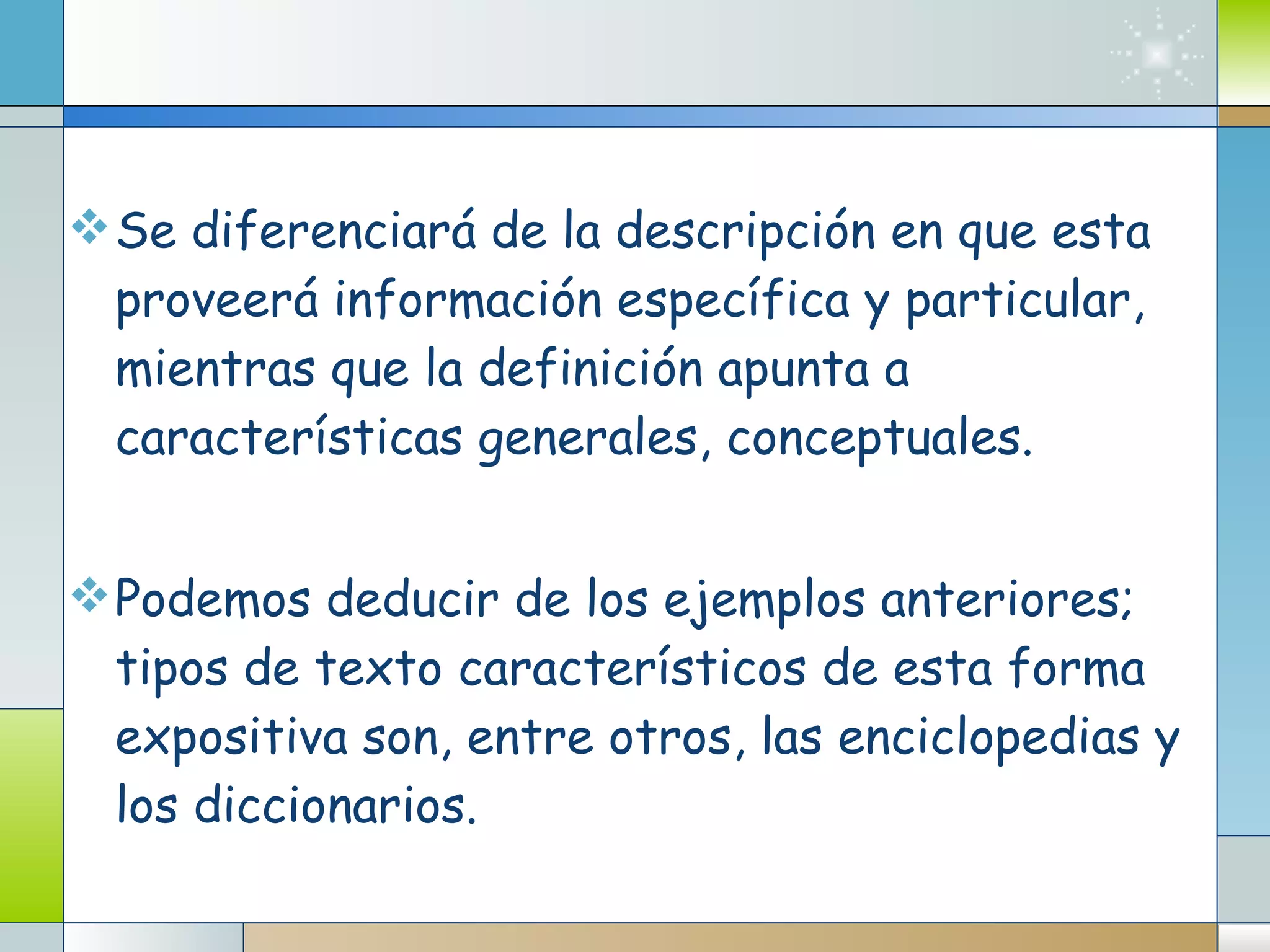 Se diferenciará de la descripción en que esta proveerá información específica y particular, mientras que la definición apunta a características generales, conceptuales. Podemos deducir de los ejemplos anteriores; tipos de texto característicos de esta forma expositiva son, entre otros, las enciclopedias y los diccionarios. 