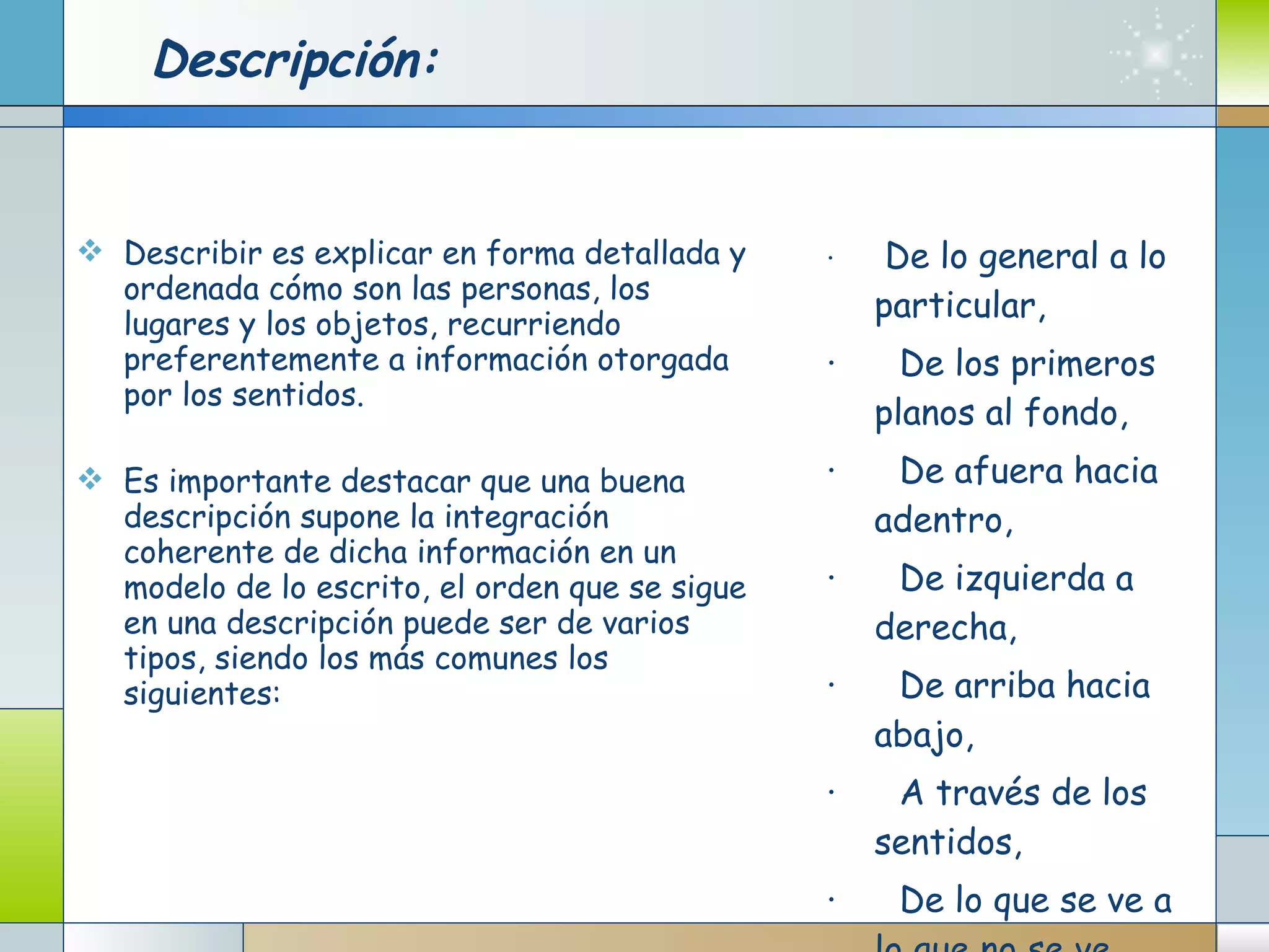 Descripción: Describir es explicar en forma detallada y ordenada cómo son las personas, los lugares y los objetos, recurriendo preferentemente a información otorgada por los sentidos.  Es importante destacar que una buena descripción supone la integración coherente de dicha información en un modelo de lo escrito, el orden que se sigue en una descripción puede ser de varios tipos, siendo los más comunes los siguientes: ·       De lo general a lo particular, ·      De los primeros planos al fondo, ·      De afuera hacia adentro, ·      De izquierda a derecha, ·      De arriba hacia abajo, ·      A través de los sentidos, ·      De lo que se ve a lo que no se ve. 