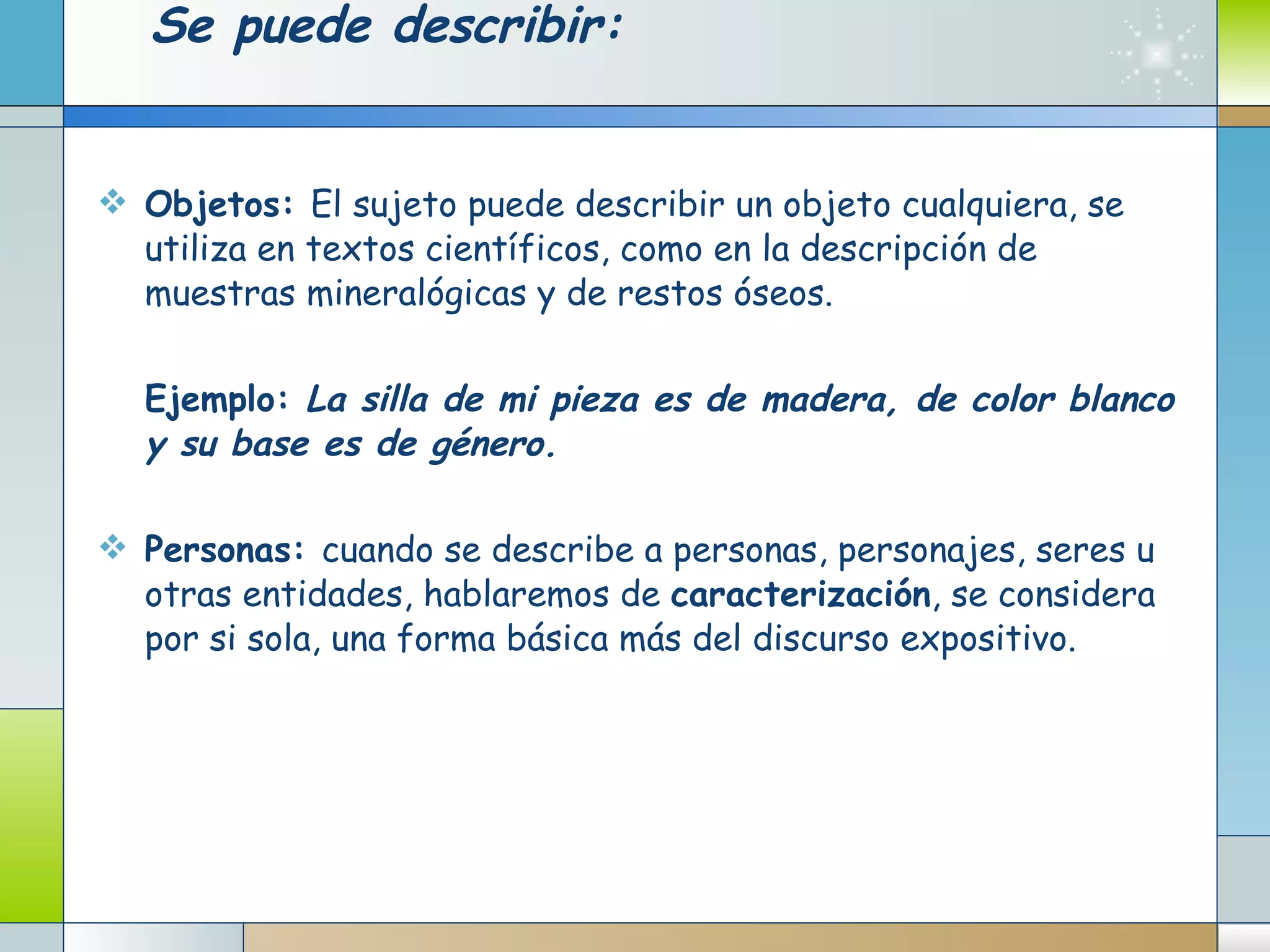 Se puede describir: Objetos:  El sujeto puede describir un objeto cualquiera, se utiliza en textos científicos, como en la descripción de muestras mineralógicas y de restos óseos.   Ejemplo:  La silla de mi pieza es de madera, de color blanco y su base es de género.   Personas:  cuando se describe a personas, personajes, seres u otras entidades, hablaremos de  caracterización , se considera por si sola, una forma básica más del discurso expositivo.   